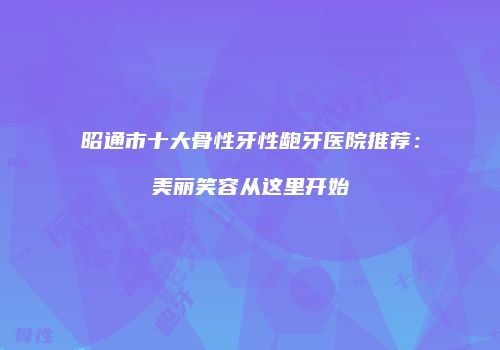 昭通市十大骨性牙性龅牙医院推荐：美丽笑容从这里开始