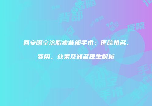 西安隔空溶脂瘦背部手术：医院排名、费用、效果及知名医生解析