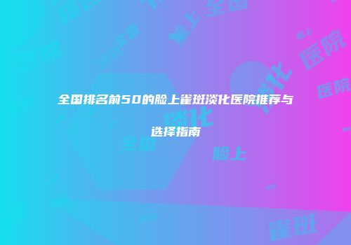 全国排名前50的脸上雀斑淡化医院推荐与选择指南