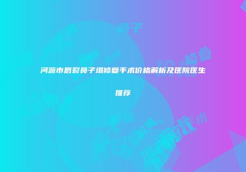 河源市唇裂鼻子塌修复手术价格解析及医院医生推荐