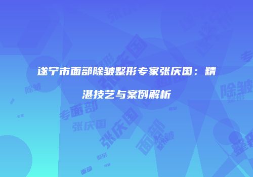 遂宁市面部除皱整形专家张庆国：精湛技艺与案例解析