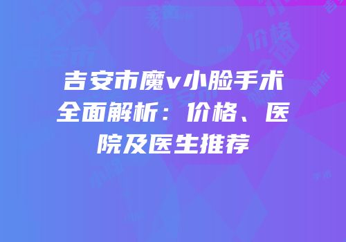 吉安市魔v小脸手术全面解析：价格、医院及医生推荐