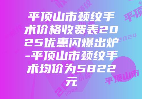 平顶山市颈纹手术价格收费表2025优惠闪爆出炉-平顶山市颈纹手术均价为5822元