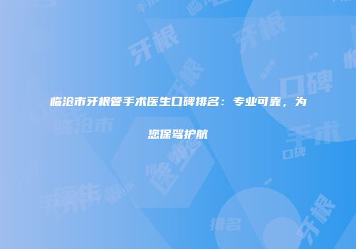 临沧市牙根管手术医生口碑排名：专业可靠，为您保驾护航