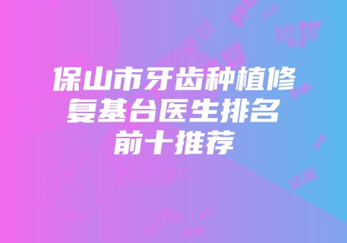 保山市牙齿种植修复基台医生排名前十推荐
