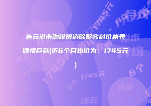 连云港市咖啡斑消除整容科价格表倾情巨献(近6个月均价为：1745元)