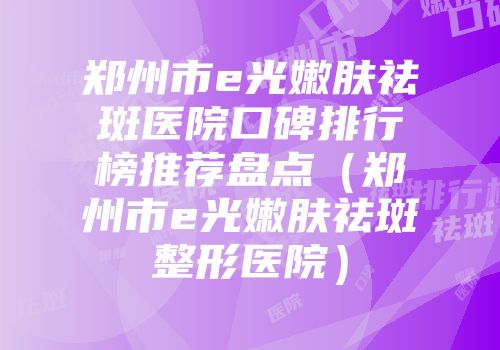 郑州市e光嫩肤祛斑医院口碑排行榜推荐盘点（郑州市e光嫩肤祛斑整形医院）