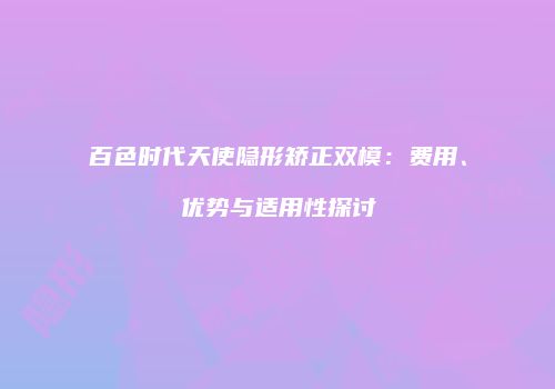 百色时代天使隐形矫正双模：费用、优势与适用性探讨
