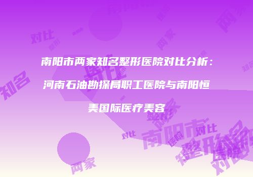 南阳市两家知名整形医院对比分析：河南石油勘探局职工医院与南阳恒美国际医疗美容