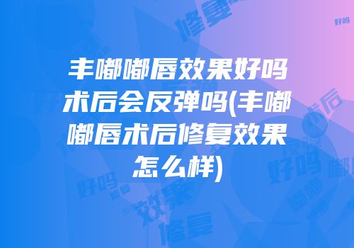 丰嘟嘟唇效果好吗术后会反弹吗(丰嘟嘟唇术后修复效果怎么样)