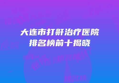 大连市打鼾治疗医院排名榜前十揭晓