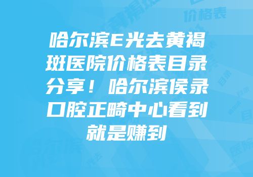 哈尔滨E光去黄褐斑医院价格表目录分享！哈尔滨侯录口腔正畸中心看到就是赚到