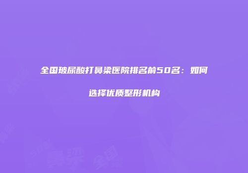 全国玻尿酸打鼻梁医院排名前50名：如何选择优质整形机构
