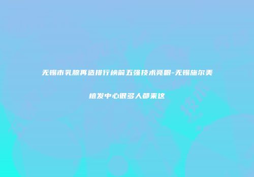 无锡市乳腺再造排行榜前五强技术亮眼-无锡施尔美植发中心很多人都来这