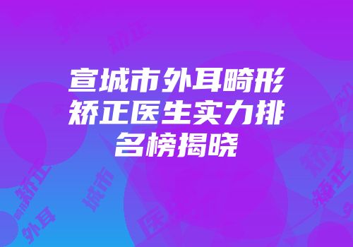 宣城市外耳畸形矫正医生实力排名榜揭晓