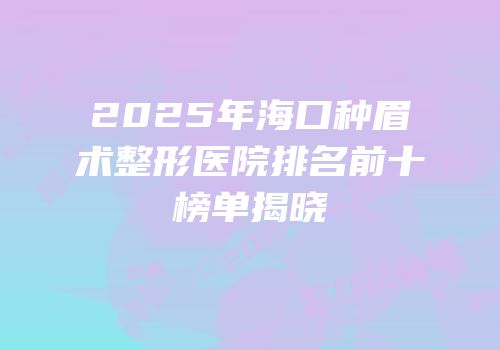 2025年海口种眉术整形医院排名前十榜单揭晓