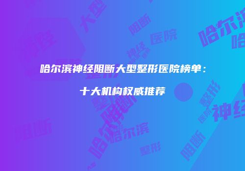 哈尔滨神经阻断大型整形医院榜单：十大机构权威推荐