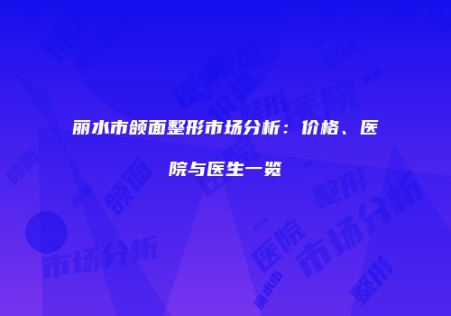 丽水市颌面整形市场分析：价格、医院与医生一览