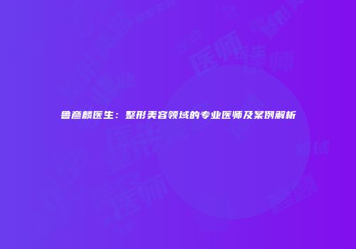 鲁彦麟医生：整形美容领域的专业医师及案例解析