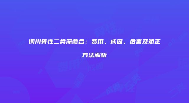 铜川骨性二类深覆合：费用、成因、危害及矫正方法解析