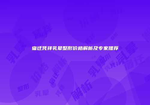 宿迁凭祥乳晕整形价格解析及专家推荐