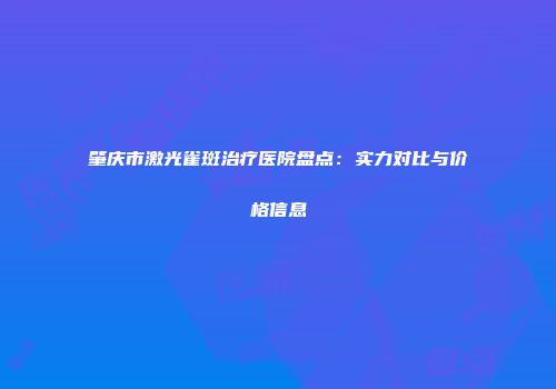 肇庆市激光雀斑治疗医院盘点：实力对比与价格信息