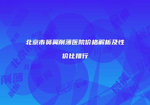 北京市鼻翼削薄医院价格解析及性价比排行