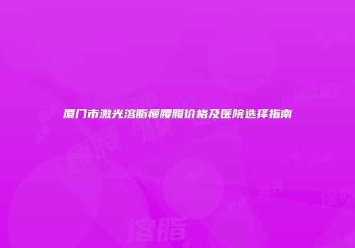 厦门市激光溶脂瘦腰腹价格及医院选择指南