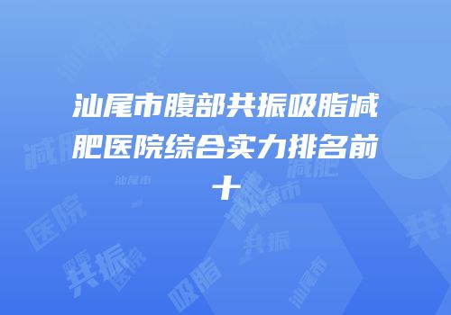 汕尾市腹部共振吸脂减肥医院综合实力排名前十