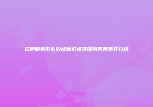 成都眼整形失败修复价格及医院服务差异分析