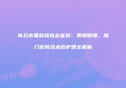 商丘市黑脸娃娃去雀斑：费用明细、热门医院及术后护理全解析