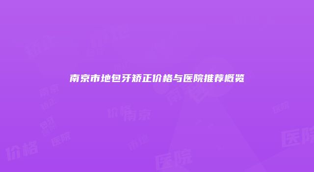 南京市地包牙矫正价格与医院推荐概览