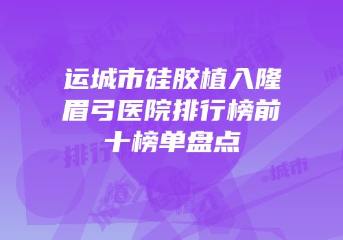 运城市硅胶植入隆眉弓医院排行榜前十榜单盘点
