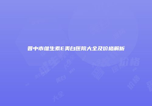 晋中市维生素E美白医院大全及价格解析