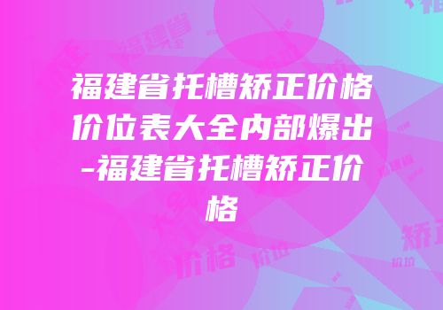 福建省托槽矫正价格价位表大全内部爆出-福建省托槽矫正价格
