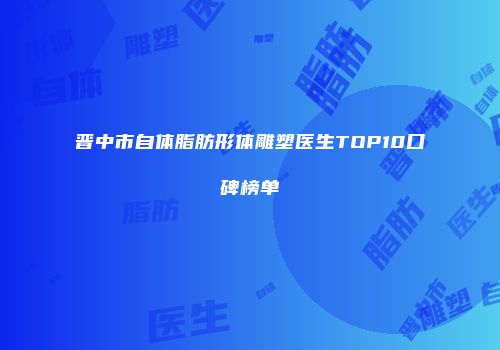 晋中市自体脂肪形体雕塑医生TOP10口碑榜单