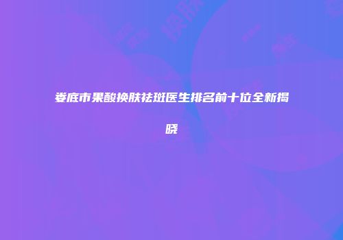 娄底市果酸换肤祛斑医生排名前十位全新揭晓