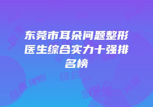 东莞市耳朵问题整形医生综合实力十强排名榜