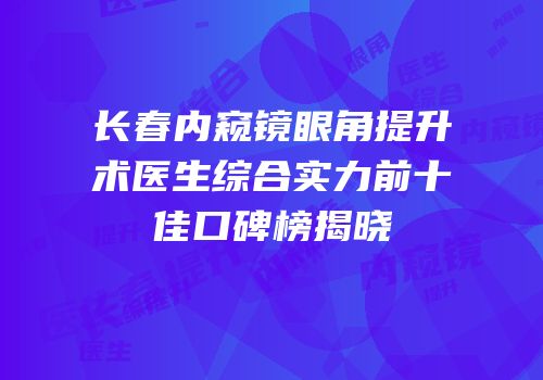 长春内窥镜眼角提升术医生综合实力前十佳口碑榜揭晓