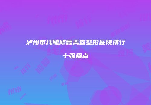 泸州市线雕修复美容整形医院排行十强盘点