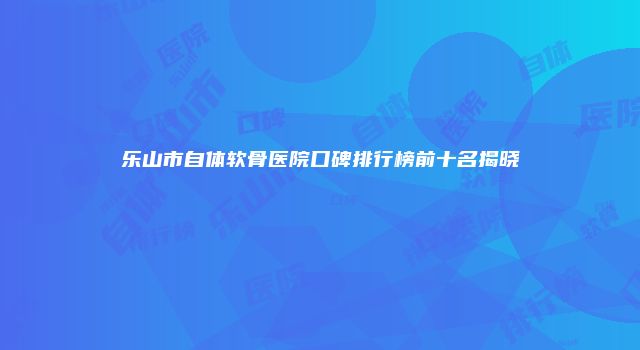 乐山市自体软骨医院口碑排行榜前十名揭晓