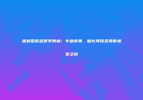 晋城整形名医李得林：专业背景、擅长项目及美丽蜕变之旅