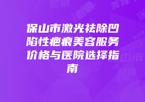 保山市激光祛除凹陷性疤痕美容服务价格与医院选择指南
