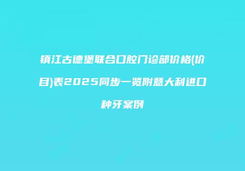 镇江古德堡联合口腔门诊部价格(价目)表2025同步一览附意大利进口种牙案例