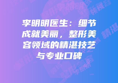 李明明医生：细节成就美丽，整形美容领域的精湛技艺与专业口碑
