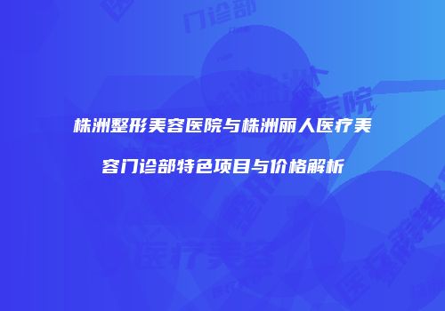 株洲整形美容医院与株洲丽人医疗美容门诊部特色项目与价格解析