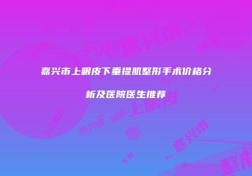 嘉兴市上眼皮下垂提肌整形手术价格分析及医院医生推荐