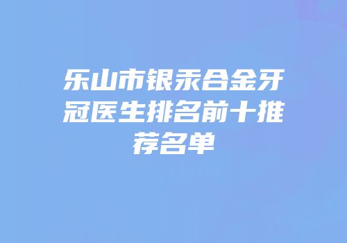 乐山市银汞合金牙冠医生排名前十推荐名单