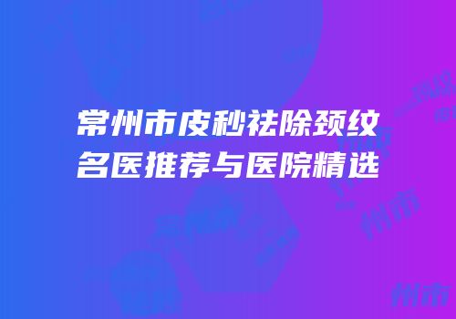 常州市皮秒祛除颈纹名医推荐与医院精选