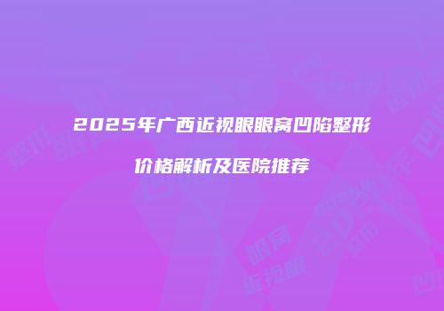 2025年广西近视眼眼窝凹陷整形价格解析及医院推荐